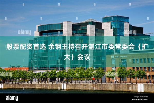 股票配资首选 余钢主持召开湛江市委常委会（扩大）会议