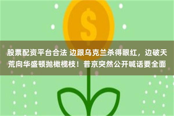 股票配资平台合法 边跟乌克兰杀得眼红，边破天荒向华盛顿抛橄榄枝！普京突然公开喊话要全面