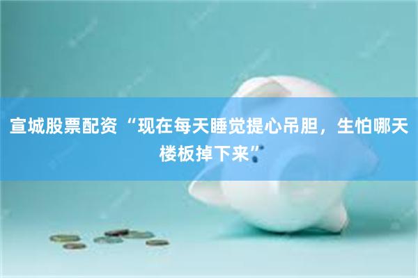 宣城股票配资 “现在每天睡觉提心吊胆，生怕哪天楼板掉下来”
