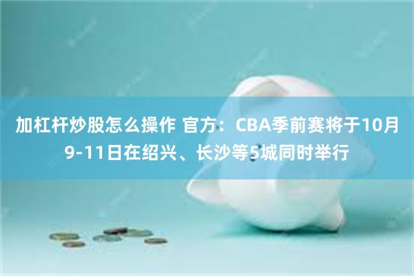 加杠杆炒股怎么操作 官方：CBA季前赛将于10月9-11日在绍兴、长沙等5城同时举行