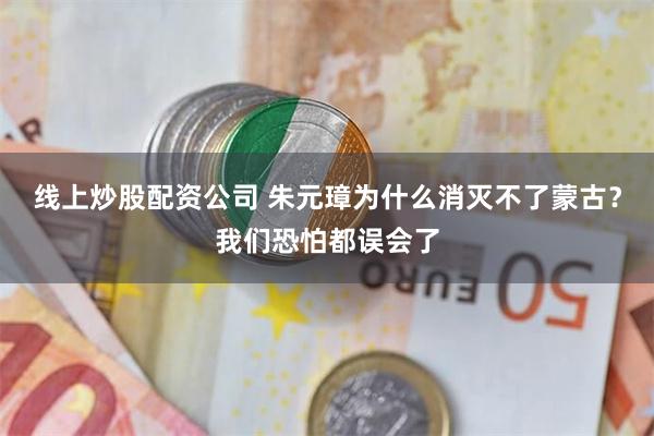 线上炒股配资公司 朱元璋为什么消灭不了蒙古？我们恐怕都误会了