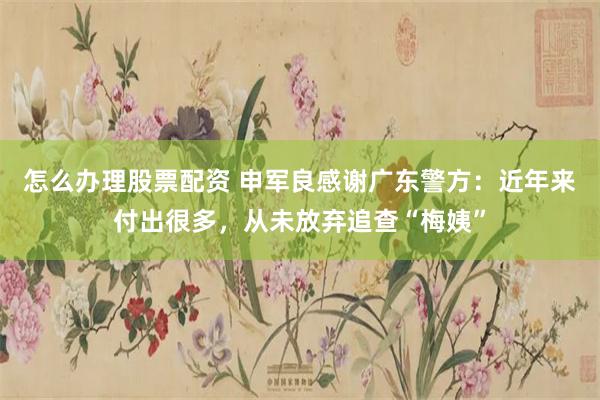 怎么办理股票配资 申军良感谢广东警方:近年来付出很多,从未放弃追查“梅姨”