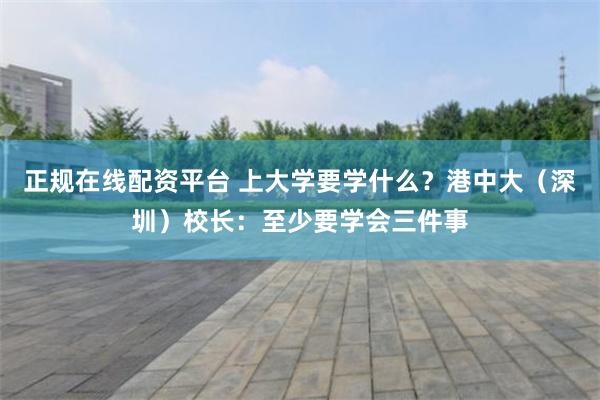 正规在线配资平台 上大学要学什么？港中大（深圳）校长：至少要学会三件事