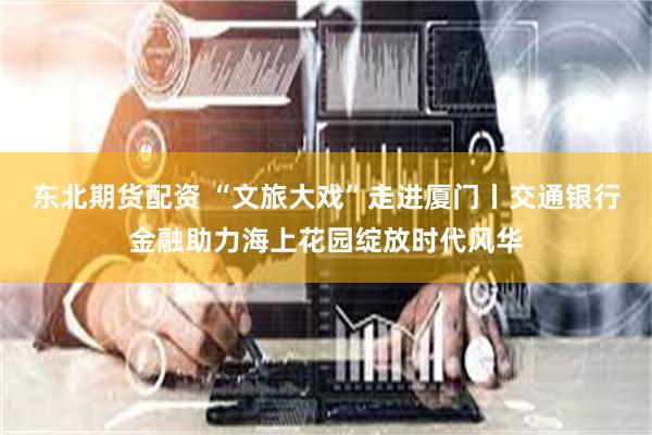 东北期货配资 “文旅大戏”走进厦门丨交通银行金融助力海上花园绽放时代风华
