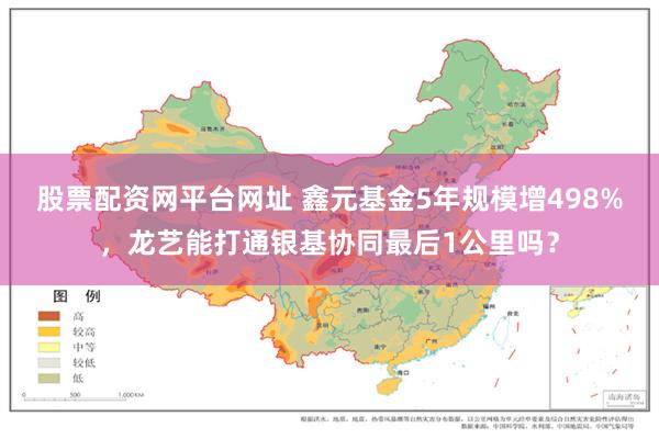 股票配资网平台网址 鑫元基金5年规模增498%，龙艺能打通银基协同最后1公里吗？