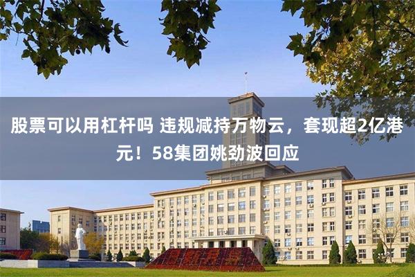 股票可以用杠杆吗 违规减持万物云，套现超2亿港元！58集团姚劲波回应
