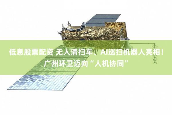 低息股票配资 无人清扫车、AI巡扫机器人亮相!广州环卫迈向“人机协同”
