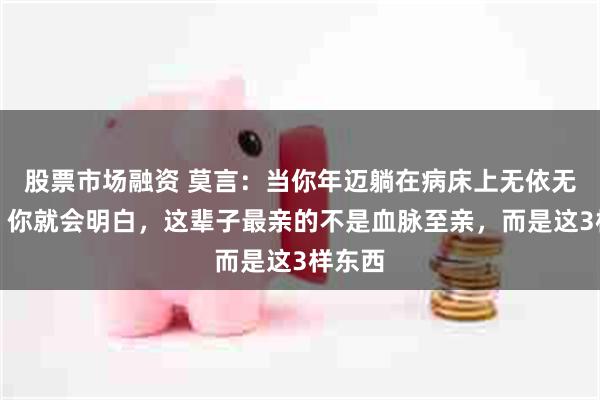 股票市场融资 莫言：当你年迈躺在病床上无依无靠时，你就会明白，这辈子最亲的不是血脉至亲，而是这3样东西